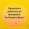 Промени в работата на фондация „За Нашите Деца“